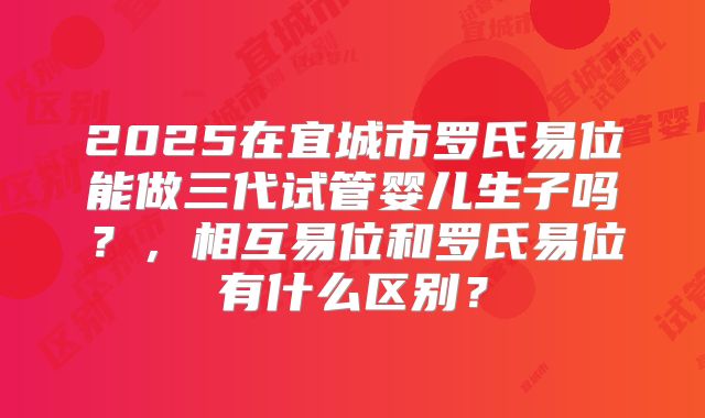 2025在宜城市罗氏易位能做三代试管婴儿生子吗?,相互易位和罗氏易位有什么区别?