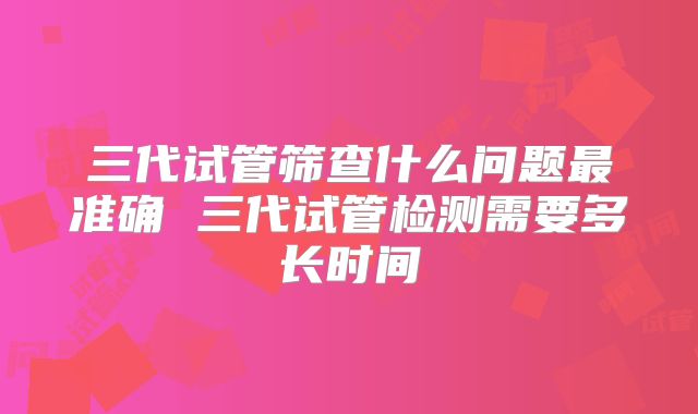 三代试管筛查什么问题最准确 三代试管检测需要多长时间
