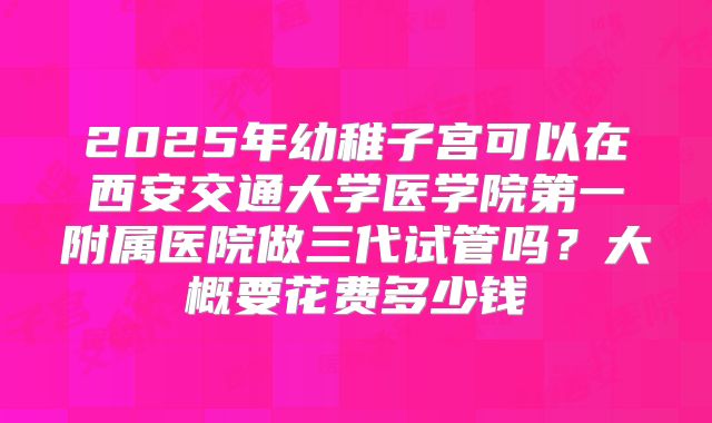 2025年幼稚子宫可以在西安交通大学医学院第一附属医院做三代试管吗？大概要花费多少钱