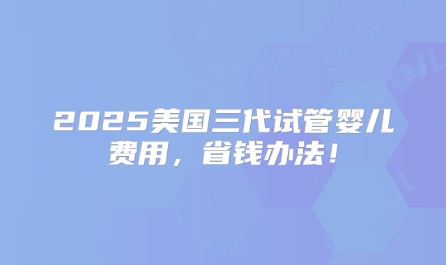 2025美国三代试管婴儿费用,省钱办法!