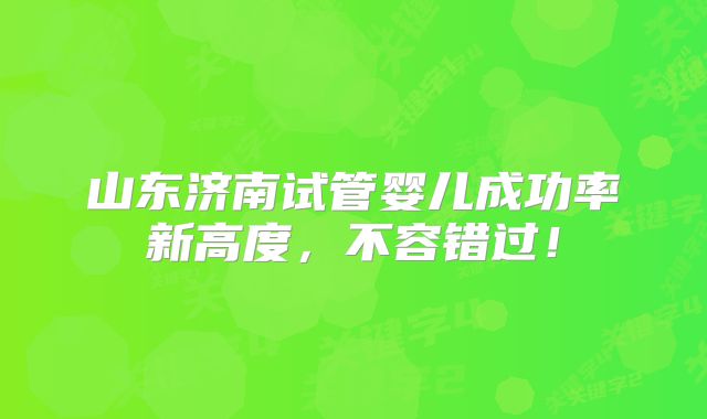 山东济南试管婴儿成功率新高度，不容错过！