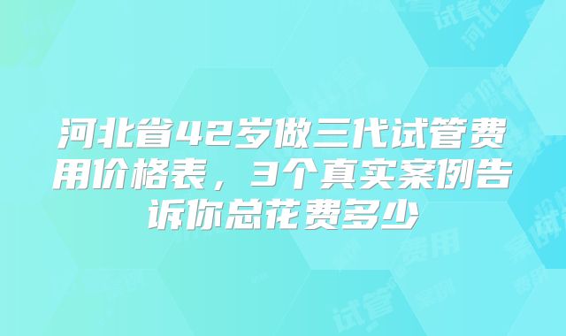 河北省42岁做三代试管费用价格表,3个真实案例告诉你总花费多少