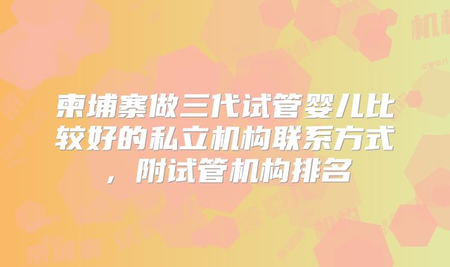 柬埔寨做三代试管婴儿比较好的私立机构联系方式，附试管机构排名