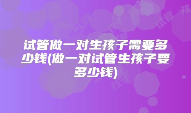 试管做一对生孩子需要多少钱(做一对试管生孩子要多少钱)