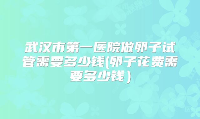 武汉市第一医院做卵子试管需要多少钱(卵子花费需要多少钱）
