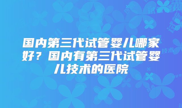 国内第三代试管婴儿哪家好？国内有第三代试管婴儿技术的医院