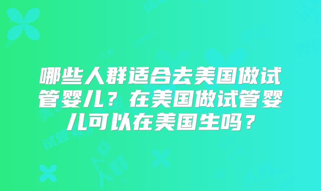 哪些人群适合去美国做试管婴儿？在美国做试管婴儿可以在美国生吗？