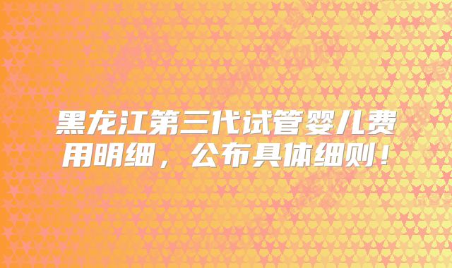 黑龙江第三代试管婴儿费用明细，公布具体细则！