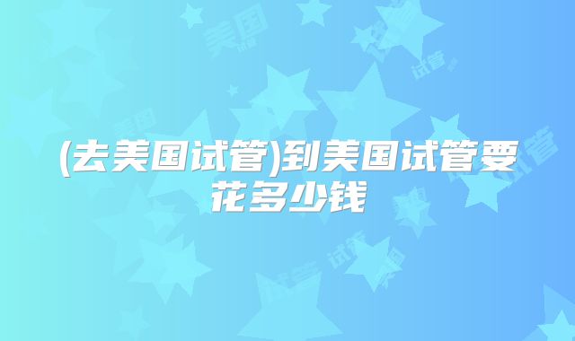 (去美国试管)到美国试管要花多少钱