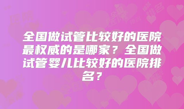 全国做试管比较好的医院最权威的是哪家？全国做试管婴儿比较好的医院排名？
