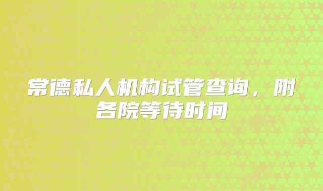 常德私人机构试管查询，附各院等待时间