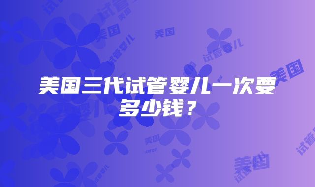 美国三代试管婴儿一次要多少钱？