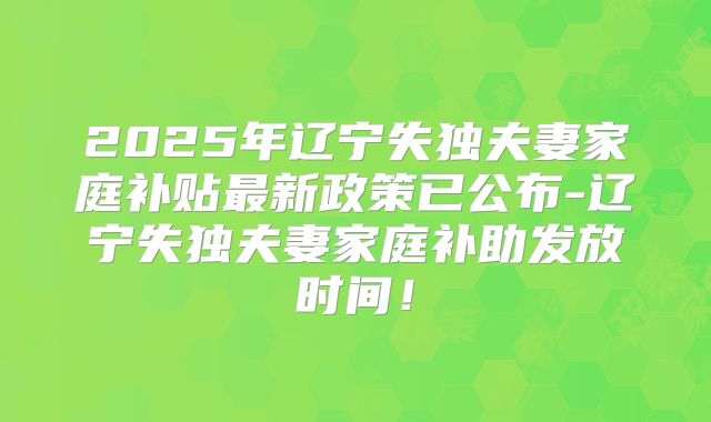 2025年辽宁失独夫妻家庭补贴最新政策已公布-辽宁失独夫妻家庭补助发放时间！