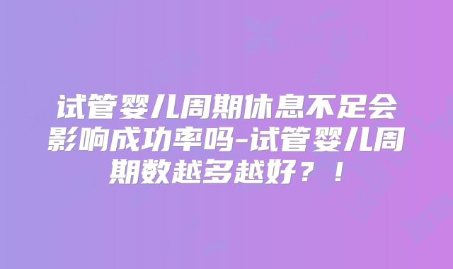 试管婴儿周期休息不足会影响成功率吗-试管婴儿周期数越多越好？！