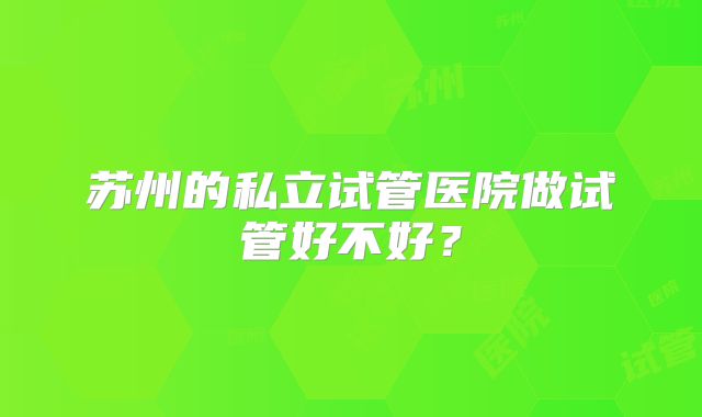 苏州的私立试管医院做试管好不好?