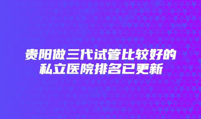 贵阳做三代试管比较好的私立医院排名已更新