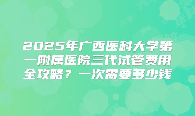 2025年广西医科大学第一附属医院三代试管费用全攻略？一次需要多少钱