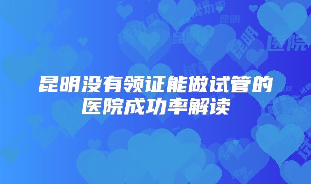 昆明没有领证能做试管的医院成功率解读