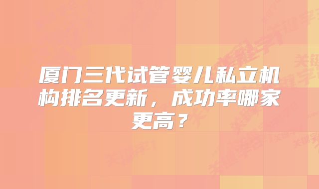 厦门三代试管婴儿私立机构排名更新，成功率哪家更高？