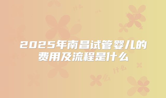 2025年南昌试管婴儿的费用及流程是什么