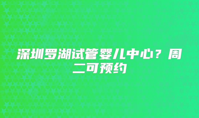 深圳罗湖试管婴儿中心？周二可预约