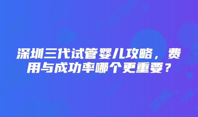 深圳三代试管婴儿攻略，费用与成功率哪个更重要？