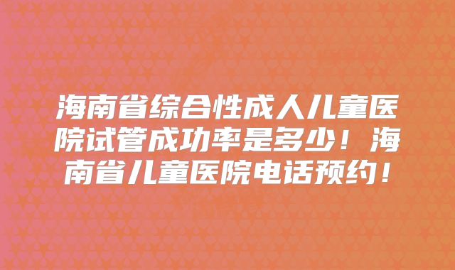 海南省综合性成人儿童医院试管成功率是多少！海南省儿童医院电话预约！