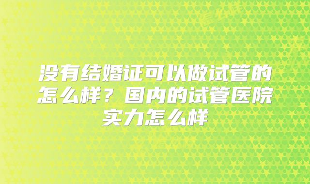 没有结婚证可以做试管的怎么样？国内的试管医院实力怎么样