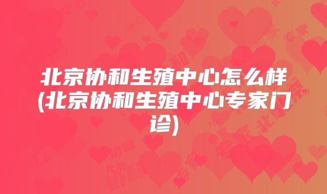 北京协和生殖中心怎么样(北京协和生殖中心专家门诊)