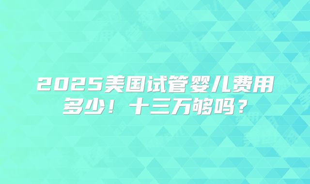 2025美国试管婴儿费用多少！十三万够吗？