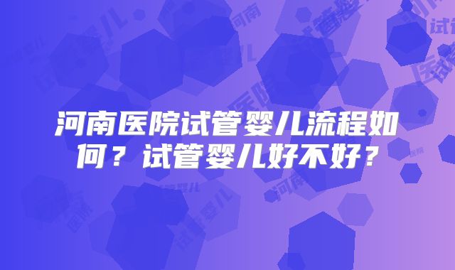 河南医院试管婴儿流程如何？试管婴儿好不好？