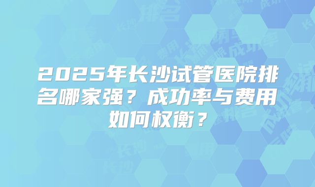 2025年长沙试管医院排名哪家强?成功率与费用如何权衡?