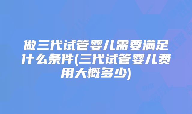 做三代试管婴儿需要满足什么条件(三代试管婴儿费用大概多少)