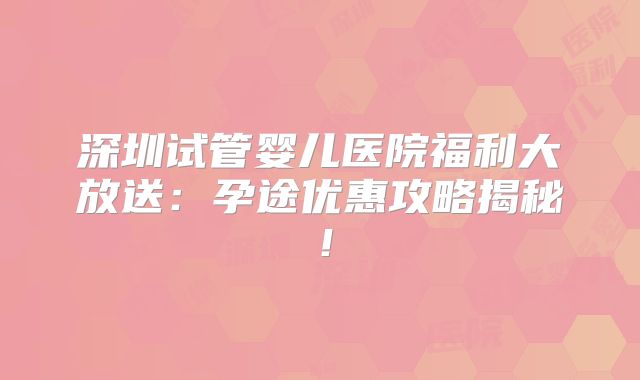 深圳试管婴儿医院福利大放送：孕途优惠攻略揭秘！