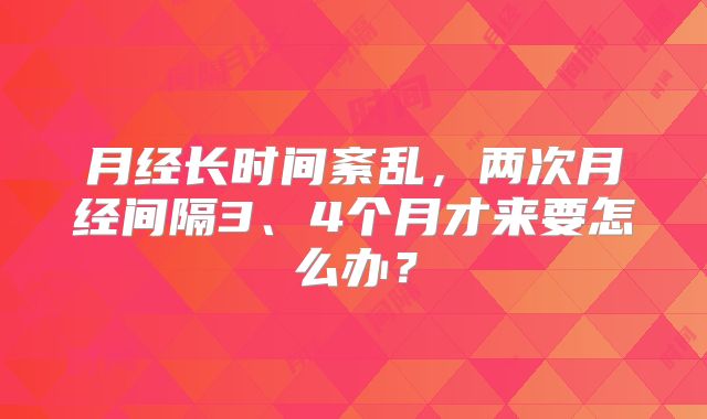 月经长时间紊乱，两次月经间隔3、4个月才来要怎么办？