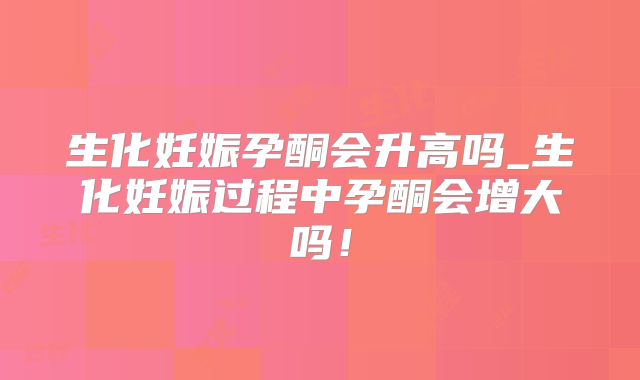生化妊娠孕酮会升高吗_生化妊娠过程中孕酮会增大吗！