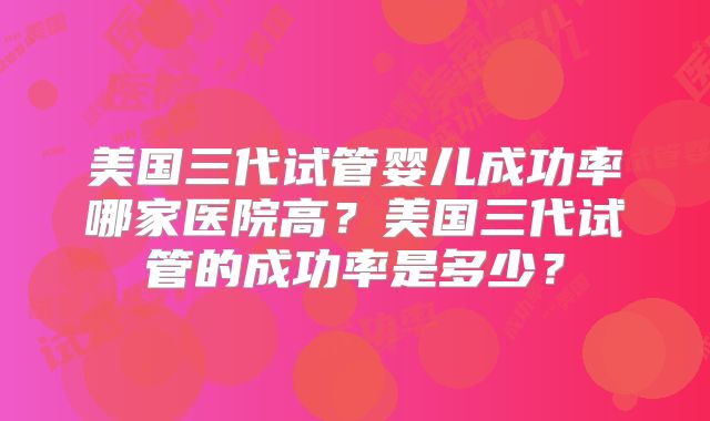 美国三代试管婴儿成功率哪家医院高？美国三代试管的成功率是多少？