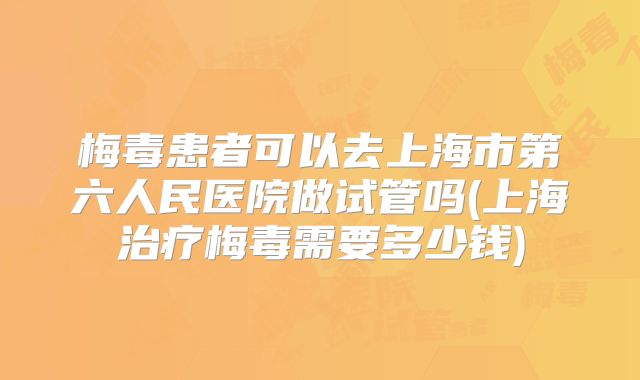 梅毒患者可以去上海市第六人民医院做试管吗(上海治疗梅毒需要多少钱)