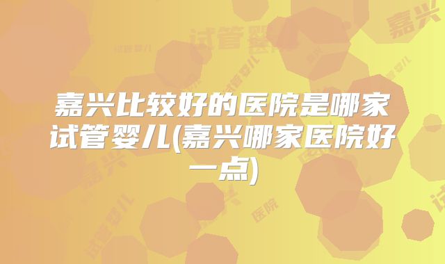 嘉兴比较好的医院是哪家试管婴儿(嘉兴哪家医院好一点)