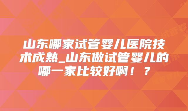 山东哪家试管婴儿医院技术成熟_山东做试管婴儿的哪一家比较好啊！？