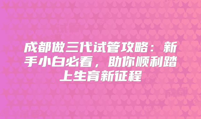 成都做三代试管攻略:新手小白必看,助你顺利踏上生育新征程