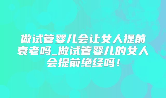 做试管婴儿会让女人提前衰老吗_做试管婴儿的女人会提前绝经吗!