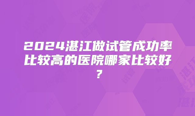 2024湛江做试管成功率比较高的医院哪家比较好？