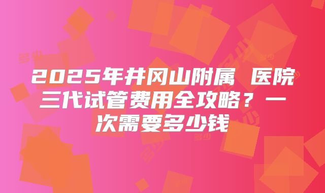 2025年井冈山附属 医院三代试管费用全攻略?一次需要多少钱