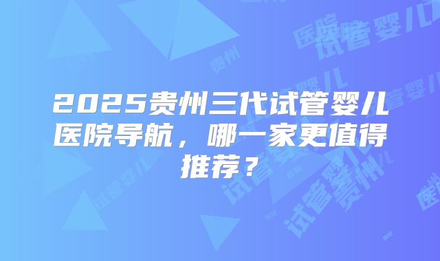 2025贵州三代试管婴儿医院导航,哪一家更值得推荐?
