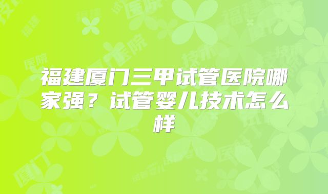 福建厦门三甲试管医院哪家强？试管婴儿技术怎么样