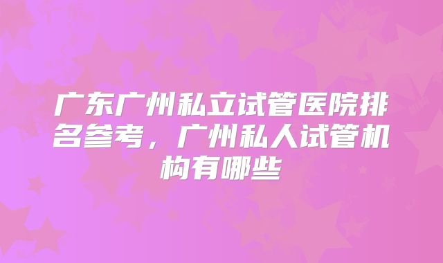 广东广州私立试管医院排名参考,广州私人试管机构有哪些