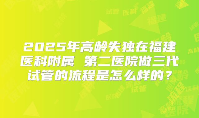 2025年高龄失独在福建医科附属 第二医院做三代试管的流程是怎么样的？