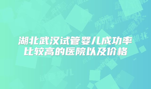 湖北武汉试管婴儿成功率比较高的医院以及价格