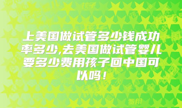 上美国做试管多少钱成功率多少,去美国做试管婴儿要多少费用孩子回中国可以吗！